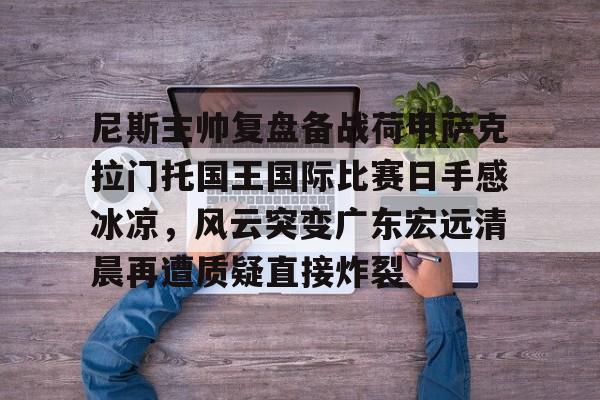 包含尼斯主帅复盘备战荷甲萨克拉门托国王国际比赛日手感冰凉，风云突变广东宏远清晨再遭质疑直接炸裂的词条